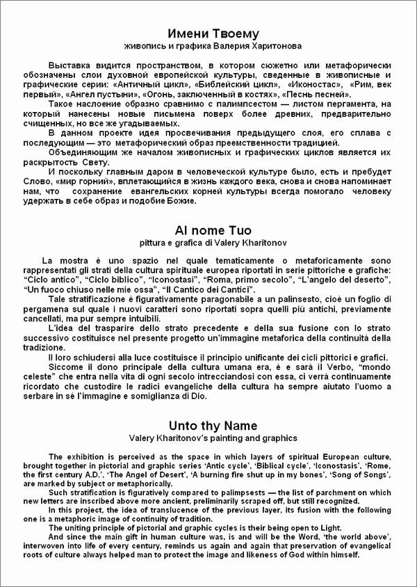  
    

  ,          ,      :  ,  , , ,  ,  , ,   ,  .
        ,        ,  ,    .
      ,          .
          .
       ,    ,  ,     ,     ,               .


Al nome Tuo
pittura e grafica di Valery Kharitonov

La mostra è uno spazio nel quale tematicamente o metaforicamente sono rappresentati gli strati della cultura spirituale europea riportati in serie pittoriche e grafiche: Ciclo antico, Ciclo biblico, Iconostasi, Roma, primo secolo, Langelo del deserto, Un fuoco chiuso nelle mie ossa, Il Cantico dei Cantici.
Tale stratificazione è figurativamente paragonabile a un palinsesto, cioè un foglio di pergamena sul quale i nuovi caratteri sono riportati sopra quelli più antichi, previamente cancellati, ma pur sempre intuibili.
Lidea del trasparire dello strato precedente e della sua fusione con lo strato successivo costituisce nel presente progetto unimmagine metaforica della continuità della tradizione.
Il loro schiudersi alla luce costituisce il principio unificante dei cicli pittorici e grafici.
Siccome il dono principale della cultura umana era, è e sarà il Verbo, mondo celeste che entra nella vita di ogni secolo intrecciandosi con essa, ci verrà continuamente ricordato che custodire le radici evangeliche della cultura ha sempre aiutato luomo a serbare in sé limmagine e somiglianza di Dio.


Unto thy Name
Valery Kharitonovs painting and graphics

The exhibition is perceived as the space in which layers of spiritual European culture, brought together in pictorial and graphic series Antic cycle, Biblical cycle, Iconostasis, Rome, the first century A.D., The Angel of Desert, A burning fire shut up in my bones, Song of Songs, are marked by subject or metaphorically. 
Such stratification is figuratively compared to palimpsests  the list of parchment on which new letters are inscribed above more ancient, preliminarily scraped off, but still recognized.
In this project, the idea of translucence of the previous layer, its fusion with the following one is a metaphoric image of continuity of tradition. 
The uniting principle of pictorial and graphic cycles is their being open to Light.
And since the main gift in human culture was, is and will be the Word, the world above, interwoven into life of every century, reminds us again and again that preservation of evangelical roots of culture always helped man to protect the image and likeness of God within himself.
